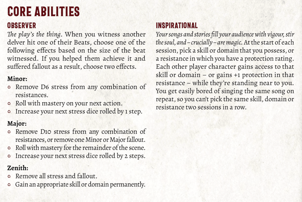 Ability text, reading:
CORE ABILITIES
OBSERVER
The play’s the thing. When you witness another delver hit one of their Beats, choose one of the following effects based on the size of the beat witnessed. If you helped them achieve it and suffered fallout as a result, choose two effects.
Minor:
Remove D6 stress from any combination of resistances.
Roll with mastery on your next action.
Increase your next stress dice rolled by 1 step.
Major:
Remove D10 stress from any combination of resistances, or remove one Minor or Major fallout.
Roll with mastery for the remainder of the scene.
Increase your next stress dice rolled by 2 steps.
Zenith:
Remove all stress and fallout.
Gain an appropriate skill or domain permanently.
INSPIRATIONAL
Your songs and stories fill your audience with vigour, stir the soul, and – crucially – are magic. At the start of each session, pick a skill or domain that you possess, or a resistance in which you have a protection rating. Each other player character gains access to that skill or domain – or gains +1 protection in that resistance – while they’re standing near to you. You get easily bored of singing the same song on repeat, so you can’t pick the same skill, domain or resistance two sessions in a row.